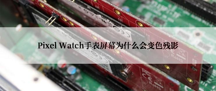 Pixel Watch手表屏幕为什么会变色残影