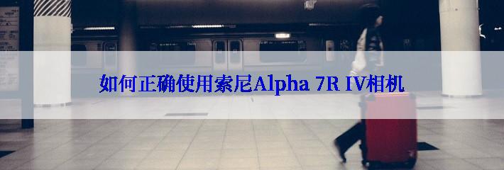 如何正确使用索尼Alpha 7R IV相机