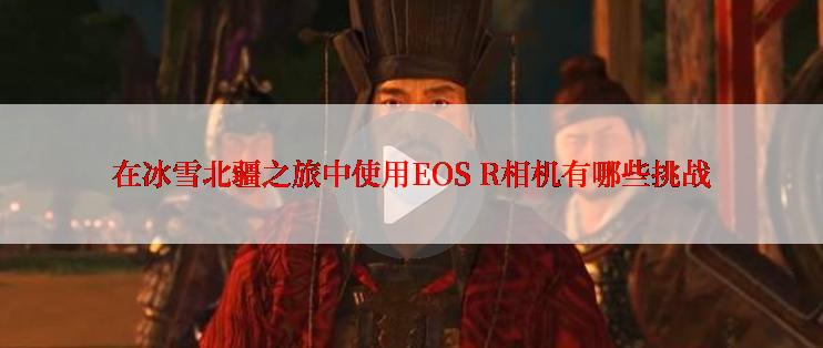 在冰雪北疆之旅中使用EOS R相机有哪些挑战