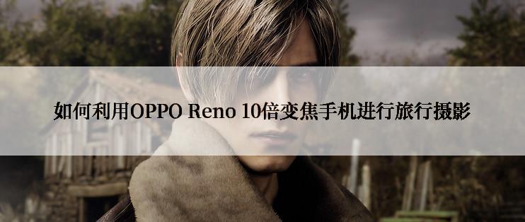 如何利用OPPO Reno 10倍变焦手机进行旅行摄影