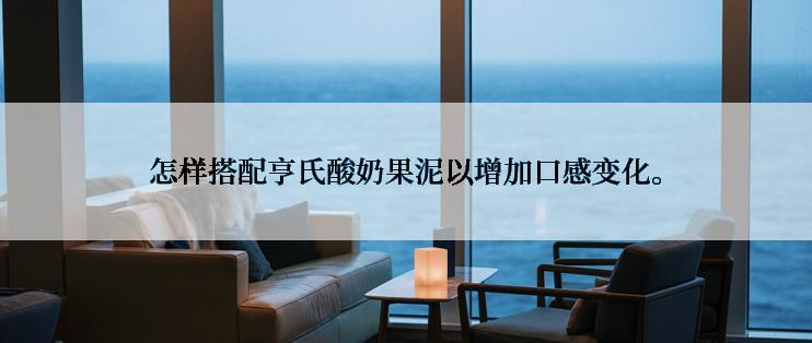 怎样搭配亨氏酸奶果泥以增加口感变化。