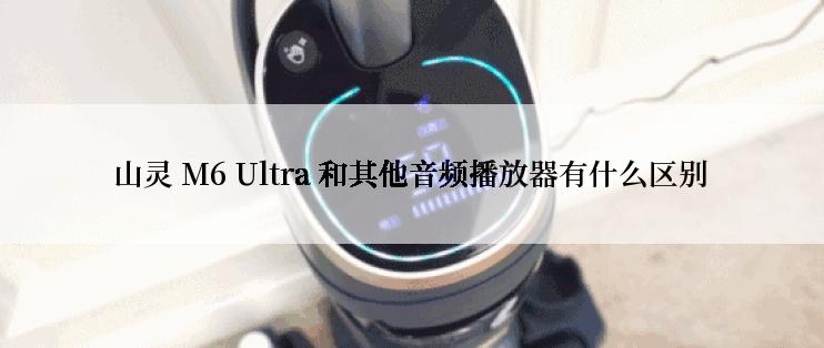 山灵 M6 Ultra 和其他音频播放器有什么区别