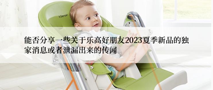 能否分享一些关于乐高好朋友2023夏季新品的独家消息或者泄漏出来的传闻