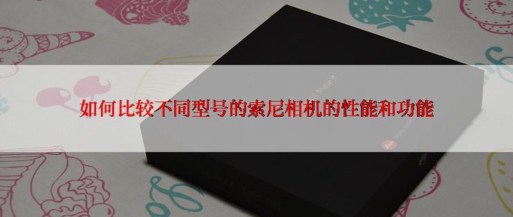 如何比较不同型号的索尼相机的性能和功能