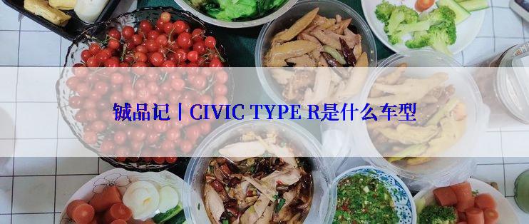 铖品记丨CIVIC TYPE R是什么车型