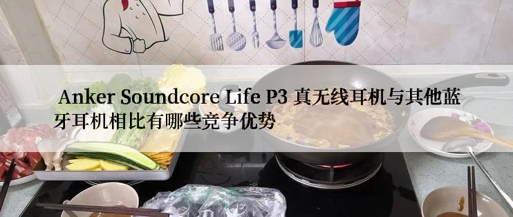  Anker Soundcore Life P3 真无线耳机与其他蓝牙耳机相比有哪些竞争优势