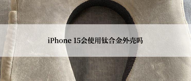 iPhone 15会使用钛合金外壳吗