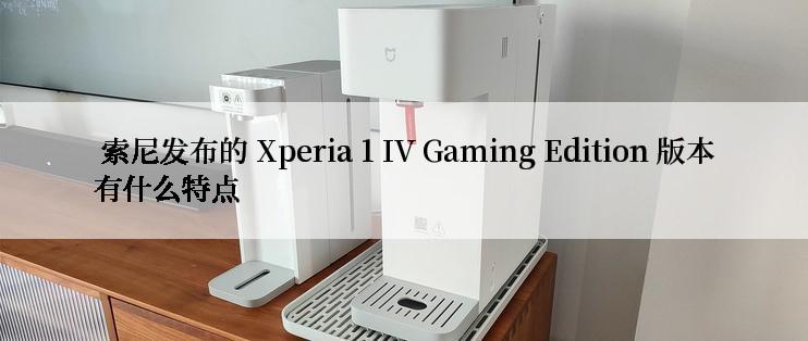  索尼发布的 Xperia 1 IV Gaming Edition 版本有什么特点