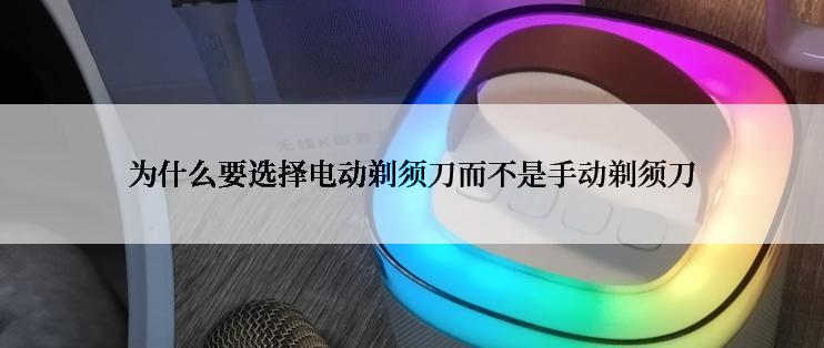 为什么要选择电动剃须刀而不是手动剃须刀