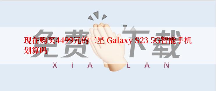 现在购买4499元的三星 Galaxy S23 5G智能手机划算吗