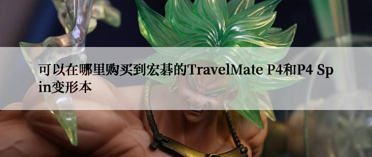 可以在哪里购买到宏碁的TravelMate P4和P4 Spin变形本