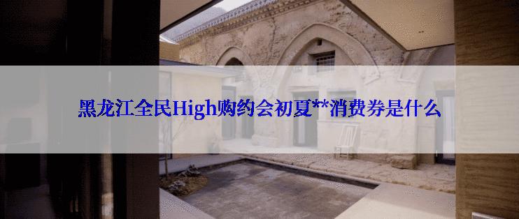 黑龙江全民High购约会初夏**消费券是什么