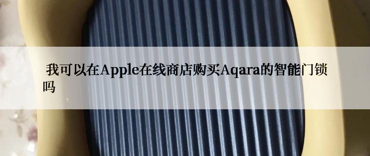  我可以在Apple在线商店购买Aqara的智能门锁吗