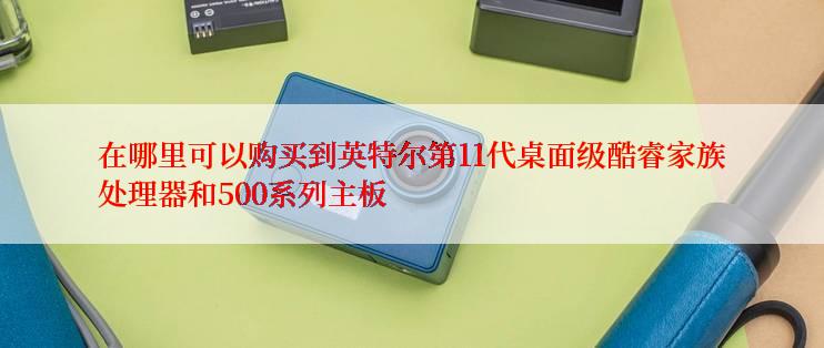 在哪里可以购买到英特尔第11代桌面级酷睿家族处理器和500系列主板