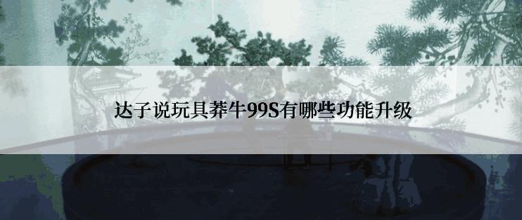  达子说玩具莽牛99S有哪些功能升级