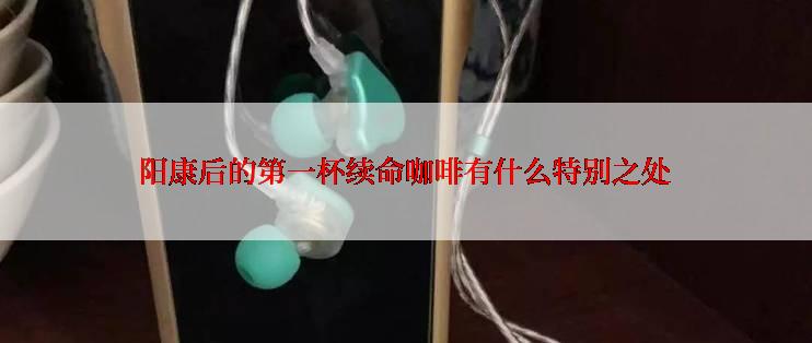 阳康后的第一杯续命咖啡有什么特别之处