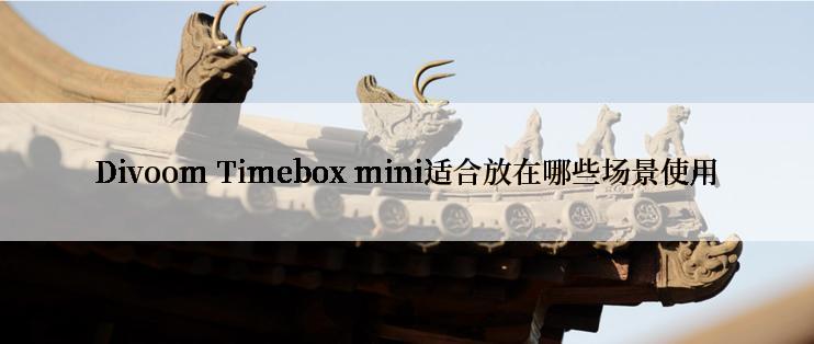 Divoom Timebox mini适合放在哪些场景使用