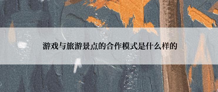  游戏与旅游景点的合作模式是什么样的