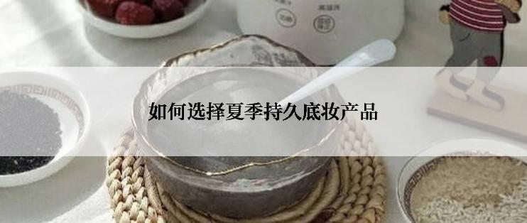 如何选择夏季持久底妆产品