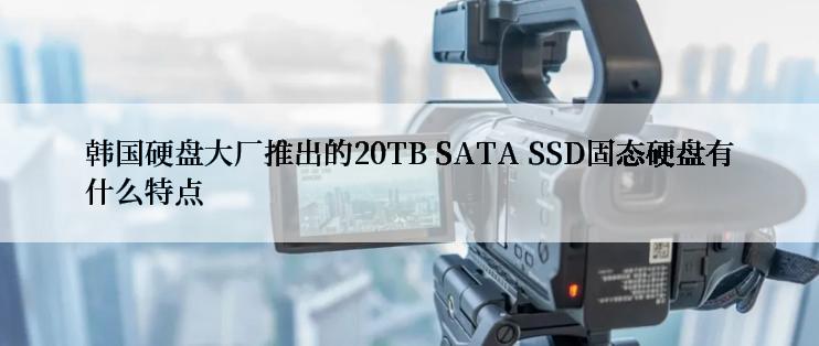 韩国硬盘大厂推出的20TB SATA SSD固态硬盘有什么特点