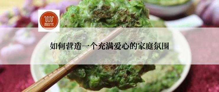 如何营造一个充满爱心的家庭氛围