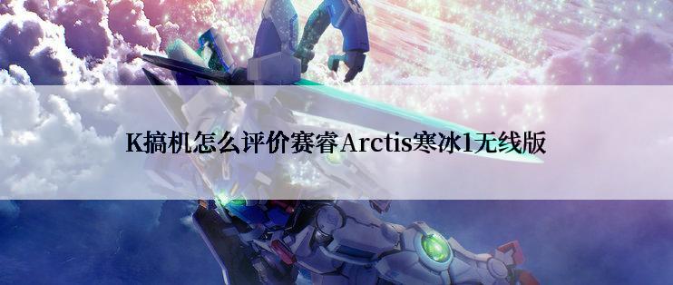 K搞机怎么评价赛睿Arctis寒冰1无线版