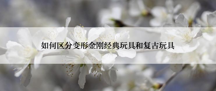 如何区分变形金刚经典玩具和复古玩具