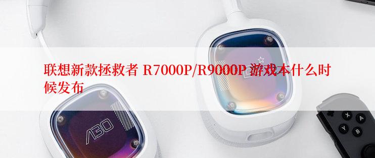 联想新款拯救者 R7000P/R9000P 游戏本什么时候发布