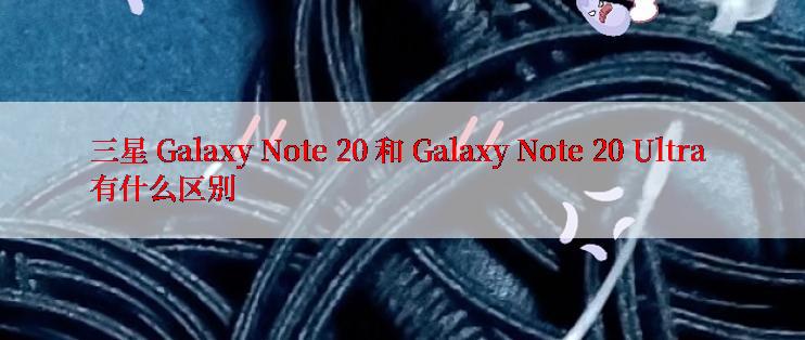 三星 Galaxy Note 20 和 Galaxy Note 20 Ultra 有什么区别