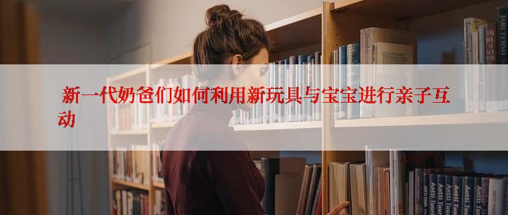  新一代奶爸们如何利用新玩具与宝宝进行亲子互动