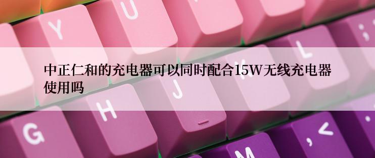 中正仁和的充电器可以同时配合15W无线充电器使用吗