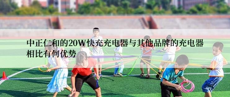 中正仁和的20W快充充电器与其他品牌的充电器相比有何优势