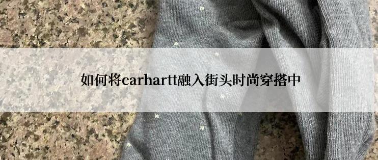  如何将carhartt融入街头时尚穿搭中