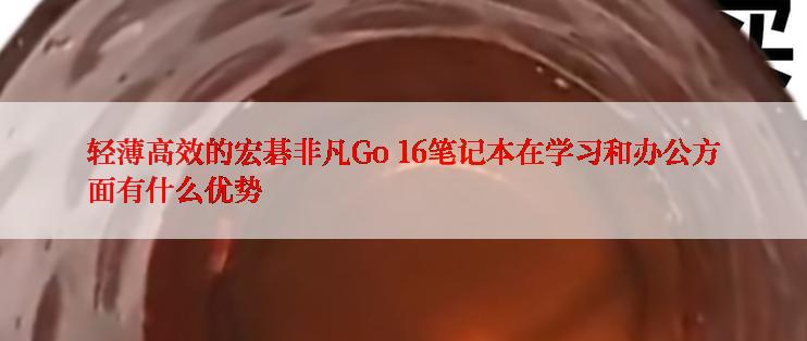 轻薄高效的宏碁非凡Go 16笔记本在学习和办公方面有什么优势