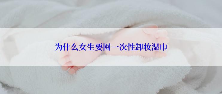 为什么女生要囤一次性卸妆湿巾