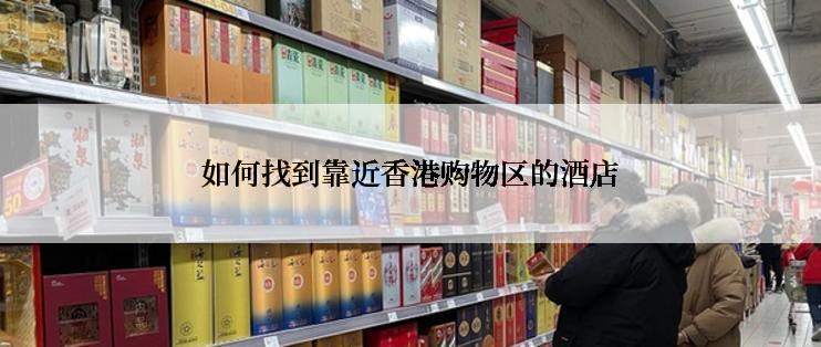 如何找到靠近香港购物区的酒店