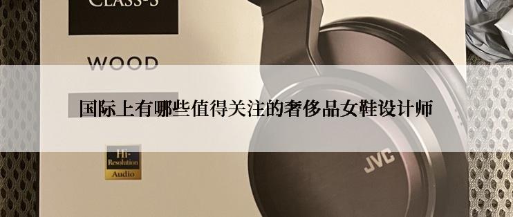 国际上有哪些值得关注的奢侈品女鞋设计师