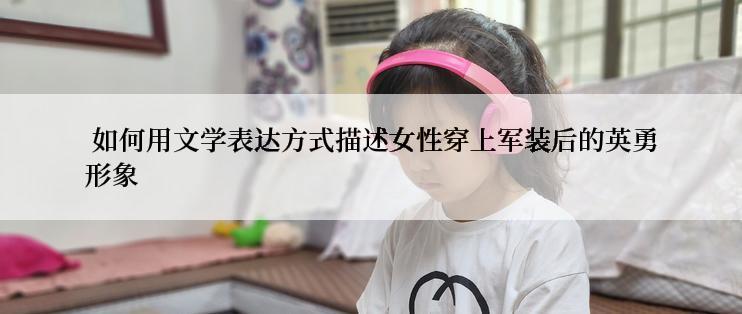  如何用文学表达方式描述女性穿上军装后的英勇形象