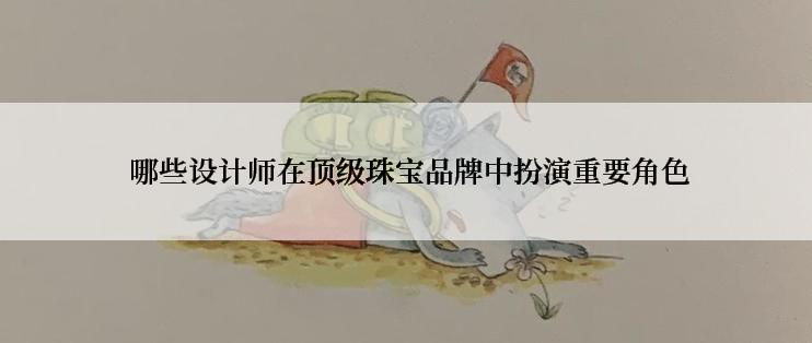  哪些设计师在顶级珠宝品牌中扮演重要角色