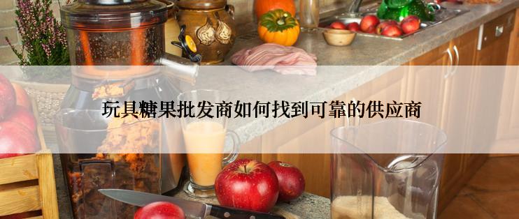  玩具糖果批发商如何找到可靠的供应商