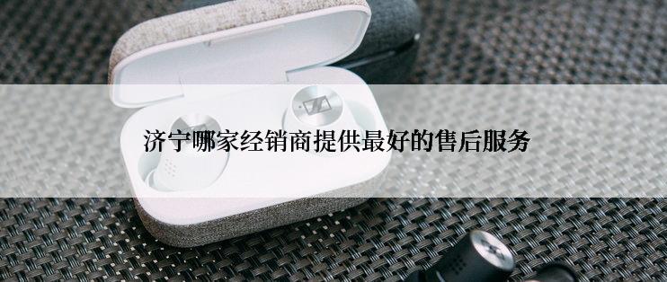  济宁哪家经销商提供最好的售后服务