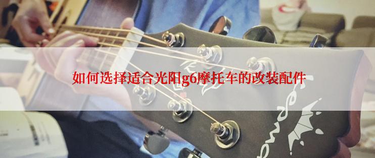  如何选择适合光阳g6摩托车的改装配件